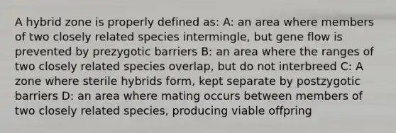 A hybrid zone is properly defined as: A: an area where members of two closely related species intermingle, but gene flow is prevented by prezygotic barriers B: an area where the ranges of two closely related species overlap, but do not interbreed C: A zone where sterile hybrids form, kept separate by postzygotic barriers D: an area where mating occurs between members of two closely related species, producing viable offpring