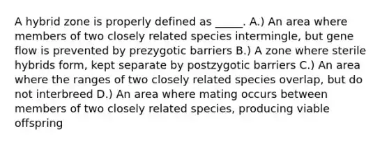 A hybrid zone is properly defined as _____. A.) An area where members of two closely related species intermingle, but gene flow is prevented by prezygotic barriers B.) A zone where sterile hybrids form, kept separate by postzygotic barriers C.) An area where the ranges of two closely related species overlap, but do not interbreed D.) An area where mating occurs between members of two closely related species, producing viable offspring