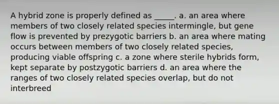 A hybrid zone is properly defined as _____. a. an area where members of two closely related species intermingle, but gene flow is prevented by prezygotic barriers b. an area where mating occurs between members of two closely related species, producing viable offspring c. a zone where sterile hybrids form, kept separate by postzygotic barriers d. an area where the ranges of two closely related species overlap, but do not interbreed