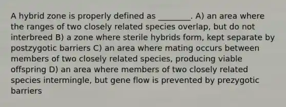 A hybrid zone is properly defined as ________. A) an area where the ranges of two closely related species overlap, but do not interbreed B) a zone where sterile hybrids form, kept separate by postzygotic barriers C) an area where mating occurs between members of two closely related species, producing viable offspring D) an area where members of two closely related species intermingle, but gene flow is prevented by prezygotic barriers