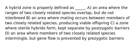 A hybrid zone is properly defined as _____. A) an area where the ranges of two closely related species overlap, but do not interbreed B) an area where mating occurs between members of two closely related species, producing viable offspring C) a zone where sterile hybrids form, kept separate by postzygotic barriers D) an area where members of two closely related species intermingle, but gene flow is prevented by prezygotic barriers