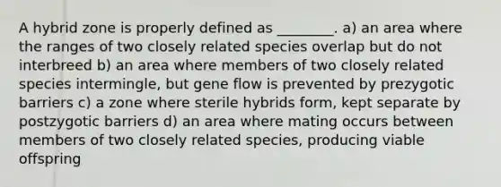 A hybrid zone is properly defined as ________. a) an area where the ranges of two closely related species overlap but do not interbreed b) an area where members of two closely related species intermingle, but gene flow is prevented by prezygotic barriers c) a zone where sterile hybrids form, kept separate by postzygotic barriers d) an area where mating occurs between members of two closely related species, producing viable offspring