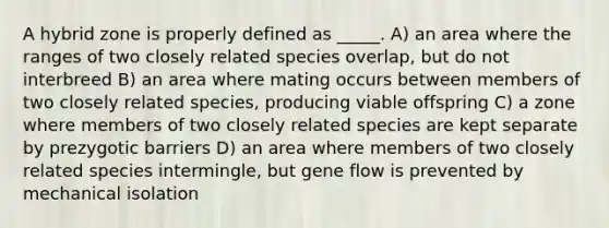 A hybrid zone is properly defined as _____. A) an area where the ranges of two closely related species overlap, but do not interbreed B) an area where mating occurs between members of two closely related species, producing viable offspring C) a zone where members of two closely related species are kept separate by prezygotic barriers D) an area where members of two closely related species intermingle, but gene flow is prevented by mechanical isolation