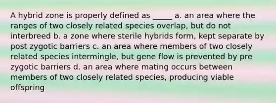 A hybrid zone is properly defined as _____ a. an area where the ranges of two closely related species overlap, but do not interbreed b. a zone where sterile hybrids form, kept separate by post zygotic barriers c. an area where members of two closely related species intermingle, but gene flow is prevented by pre zygotic barriers d. an area where mating occurs between members of two closely related species, producing viable offspring