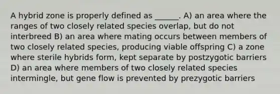 A hybrid zone is properly defined as ______. A) an area where the ranges of two closely related species overlap, but do not interbreed B) an area where mating occurs between members of two closely related species, producing viable offspring C) a zone where sterile hybrids form, kept separate by postzygotic barriers D) an area where members of two closely related species intermingle, but gene flow is prevented by prezygotic barriers