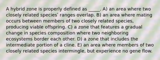 A hybrid zone is properly defined as _____. A) an area where two closely related speciesʹ ranges overlap. B) an area where mating occurs between members of two closely related species, producing viable offspring. C) a zone that features a gradual change in species composition where two neighboring ecosystems border each other. D) a zone that includes the intermediate portion of a cline. E) an area where members of two closely related species intermingle, but experience no gene flow.