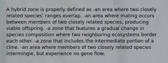 A hybrid zone is properly defined as -an area where two closely related speciesʹ ranges overlap. -an area where mating occurs between members of two closely related species, producing viable offspring. -a zone that features a gradual change in species composition where two neighboring ecosystems border each other. -a zone that includes the intermediate portion of a cline. -an area where members of two closely related species intermingle, but experience no gene flow.