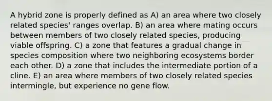 A hybrid zone is properly defined as A) an area where two closely related species' ranges overlap. B) an area where mating occurs between members of two closely related species, producing viable offspring. C) a zone that features a gradual change in species composition where two neighboring ecosystems border each other. D) a zone that includes the intermediate portion of a cline. E) an area where members of two closely related species intermingle, but experience no gene flow.