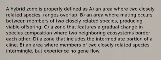 A hybrid zone is properly defined as A) an area where two closely related speciesʹ ranges overlap. B) an area where mating occurs between members of two closely related species, producing viable offspring. C) a zone that features a gradual change in species composition where two neighboring ecosystems border each other. D) a zone that includes the intermediate portion of a cline. E) an area where members of two closely related species intermingle, but experience no gene flow.