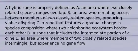 A hybrid zone is properly defined as A. an area where two closely related species ranges overlap. B. an area where mating occurs between members of two closely related species, producing viable offspring C. a zone that features a gradual change in species composition where two neighboring ecosystem border each other D. a zone that includes the intermediate portion of a cline E. an area where members of two closely related species intermingle, but experience no gene flow