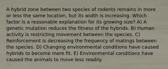 A hybrid zone between two species of rodents remains in more or less the same location, but its width is increasing. Which factor is a reasonable explanation for its growing size? A) A genetic mutation reduces the fitness of the hybrids. B) Human activity is restricting movement between the species. C) Reinforcement is decreasing the frequency of matings between the species. D) Changing environmental conditions have caused hybrids to become more fit. E) Environmental conditions have caused the animals to move less readily.