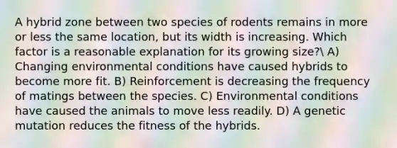 A hybrid zone between two species of rodents remains in more or less the same location, but its width is increasing. Which factor is a reasonable explanation for its growing size? A) Changing environmental conditions have caused hybrids to become more fit. B) Reinforcement is decreasing the frequency of matings between the species. C) Environmental conditions have caused the animals to move less readily. D) A genetic mutation reduces the fitness of the hybrids.