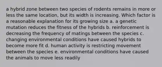 a hybrid zone between two species of rodents remains in more or less the same location, but its width is increasing. Which factor is a reasonable explanation for its growing size a. a genetic mutation reduces the fitness of the hybrids b. reinforcement is decreasing the frequency of matings between the species c. changing environmental conditions have caused hybrids to become more fit d. human activity is restricting movement between the species e. environmental conditions have caused the animals to move less readily