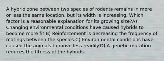 A hybrid zone between two species of rodents remains in more or less the same location, but its width is increasing. Which factor is a reasonable explanation for its growing size?A) Changing environmental conditions have caused hybrids to become more fit.B) Reinforcement is decreasing the frequency of matings between the species.C) Environmental conditions have caused the animals to move less readily.D) A genetic mutation reduces the fitness of the hybrids.