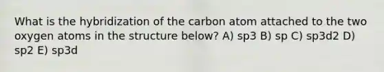 What is the hybridization of the carbon atom attached to the two oxygen atoms in the structure below? A) sp3 B) sp C) sp3d2 D) sp2 E) sp3d