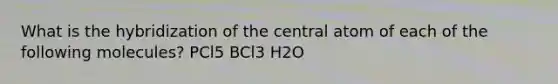 What is the hybridization of the central atom of each of the following molecules? PCl5 BCl3 H2O