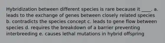 Hybridization between different species is rare because it ____. a. leads to the exchange of genes between closely related species b. contradicts the species concept c. leads to gene flow between species d. requires the breakdown of a barrier preventing interbreeding e. causes lethal mutations in hybrid offspring