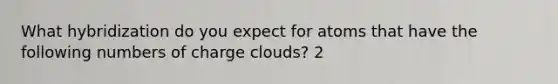 What hybridization do you expect for atoms that have the following numbers of charge clouds? 2