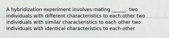 A hybridization experiment involves mating ______. two individuals with different characteristics to each other two individuals with similar characteristics to each other two individuals with identical characteristics to each other