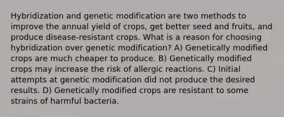 Hybridization and genetic modification are two methods to improve the annual yield of crops, get better seed and fruits, and produce disease-resistant crops. What is a reason for choosing hybridization over genetic modification? A) Genetically modified crops are much cheaper to produce. B) Genetically modified crops may increase the risk of allergic reactions. C) Initial attempts at genetic modification did not produce the desired results. D) Genetically modified crops are resistant to some strains of harmful bacteria.