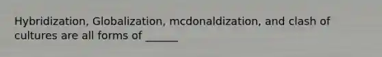 Hybridization, Globalization, mcdonaldization, and clash of cultures are all forms of ______