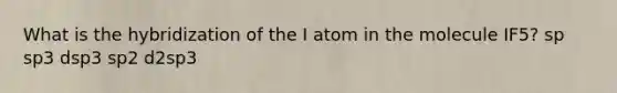 What is the hybridization of the I atom in the molecule IF5? sp sp3 dsp3 sp2 d2sp3