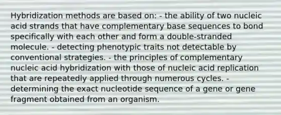 Hybridization methods are based on: - the ability of two nucleic acid strands that have complementary base sequences to bond specifically with each other and form a double-stranded molecule. - detecting phenotypic traits not detectable by conventional strategies. - the principles of complementary nucleic acid hybridization with those of nucleic acid replication that are repeatedly applied through numerous cycles. - determining the exact nucleotide sequence of a gene or gene fragment obtained from an organism.