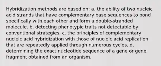 Hybridization methods are based on: a. the ability of two nucleic acid strands that have complementary base sequences to bond specifically with each other and form a double-stranded molecule. b. detecting phenotypic traits not detectable by conventional strategies. c. the principles of complementary nucleic acid hybridization with those of nucleic acid replication that are repeatedly applied through numerous cycles. d. determining the exact nucleotide sequence of a gene or gene fragment obtained from an organism.