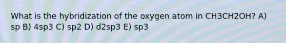 What is the hybridization of the oxygen atom in CH3CH2OH? A) sp B) 4sp3 C) sp2 D) d2sp3 E) sp3