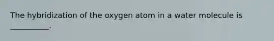 The hybridization of the oxygen atom in a water molecule is __________.