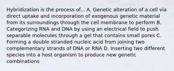 Hybridization is the process of... A. Genetic alteration of a cell via direct uptake and incorporation of exogenous genetic material from its surroundings through the cell membrane to perform B. Categorizing RNA and DNA by using an electrical field to push separable molecules through a gel that contains small pores C. Forming a double stranded nucleic acid from joining two complementary strands of DNA or RNA D. Inserting two different species into a host organism to produce new genetic combinations