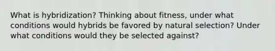 What is hybridization? Thinking about fitness, under what conditions would hybrids be favored by natural selection? Under what conditions would they be selected against?