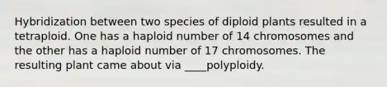 Hybridization between two species of diploid plants resulted in a tetraploid. One has a haploid number of 14 chromosomes and the other has a haploid number of 17 chromosomes. The resulting plant came about via ____polyploidy.