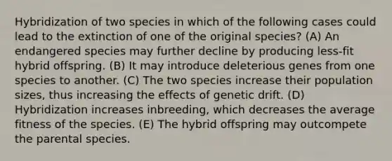 Hybridization of two species in which of the following cases could lead to the extinction of one of the original species? (A) An endangered species may further decline by producing less-fit hybrid offspring. (B) It may introduce deleterious genes from one species to another. (C) The two species increase their population sizes, thus increasing the effects of genetic drift. (D) Hybridization increases inbreeding, which decreases the average fitness of the species. (E) The hybrid offspring may outcompete the parental species.