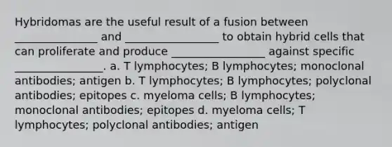 Hybridomas are the useful result of a fusion between _______________ and _________________ to obtain hybrid cells that can proliferate and produce _________________ against specific ________________. a. T lymphocytes; B lymphocytes; monoclonal antibodies; antigen b. T lymphocytes; B lymphocytes; polyclonal antibodies; epitopes c. myeloma cells; B lymphocytes; monoclonal antibodies; epitopes d. myeloma cells; T lymphocytes; polyclonal antibodies; antigen