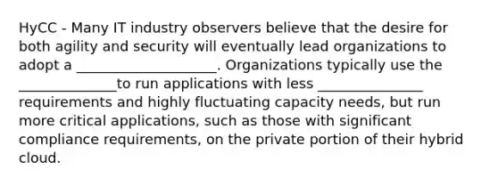 HyCC - Many IT industry observers believe that the desire for both agility and security will eventually lead organizations to adopt a ____________________. Organizations typically use the ______________to run applications with less _______________ requirements and highly fluctuating capacity needs, but run more critical applications, such as those with significant compliance requirements, on the private portion of their hybrid cloud.