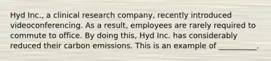 Hyd Inc., a clinical research company, recently introduced videoconferencing. As a result, employees are rarely required to commute to office. By doing this, Hyd Inc. has considerably reduced their carbon emissions. This is an example of __________.