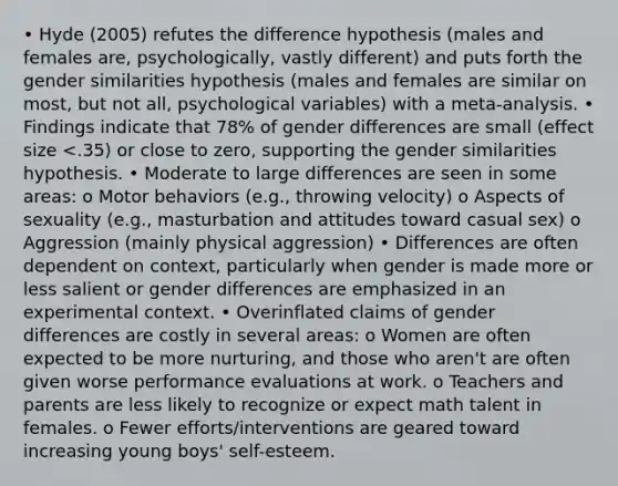 • Hyde (2005) refutes the difference hypothesis (males and females are, psychologically, vastly different) and puts forth the gender similarities hypothesis (males and females are similar on most, but not all, psychological variables) with a meta-analysis. • Findings indicate that 78% of gender differences are small (effect size <.35) or close to zero, supporting the gender similarities hypothesis. • Moderate to large differences are seen in some areas: o Motor behaviors (e.g., throwing velocity) o Aspects of sexuality (e.g., masturbation and attitudes toward casual sex) o Aggression (mainly physical aggression) • Differences are often dependent on context, particularly when gender is made more or less salient or gender differences are emphasized in an experimental context. • Overinflated claims of gender differences are costly in several areas: o Women are often expected to be more nurturing, and those who aren't are often given worse performance evaluations at work. o Teachers and parents are less likely to recognize or expect math talent in females. o Fewer efforts/interventions are geared toward increasing young boys' self-esteem.