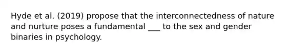 Hyde et al. (2019) propose that the interconnectedness of nature and nurture poses a fundamental ___ to the sex and gender binaries in psychology.