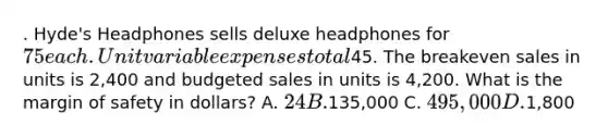 . Hyde's Headphones sells deluxe headphones for 75 each. Unit variable expenses total45. The breakeven sales in units is 2,400 and budgeted sales in units is 4,200. What is the margin of safety in dollars? A. 24 B.135,000 C. 495,000 D.1,800