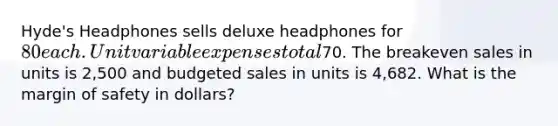 ​Hyde's Headphones sells deluxe headphones for 80 each. Unit variable expenses total70. The breakeven sales in units is 2,500 and budgeted sales in units is 4,682. What is the margin of safety in​ dollars?