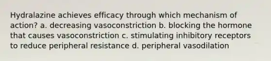 Hydralazine achieves efficacy through which mechanism of action? a. decreasing vasoconstriction b. blocking the hormone that causes vasoconstriction c. stimulating inhibitory receptors to reduce peripheral resistance d. peripheral vasodilation