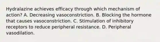 Hydralazine achieves efficacy through which mechanism of action? A. Decreasing vasoconstriction. B. Blocking the hormone that causes vasoconstriction. C. Stimulation of inhibitory receptors to reduce peripheral resistance. D. Peripheral vasodilation.