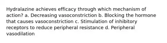 Hydralazine achieves efficacy through which mechanism of action? a. Decreasing vasoconstriction b. Blocking the hormone that causes vasoconstriction c. Stimulation of inhibitory receptors to reduce peripheral resistance d. Peripheral vasodilation