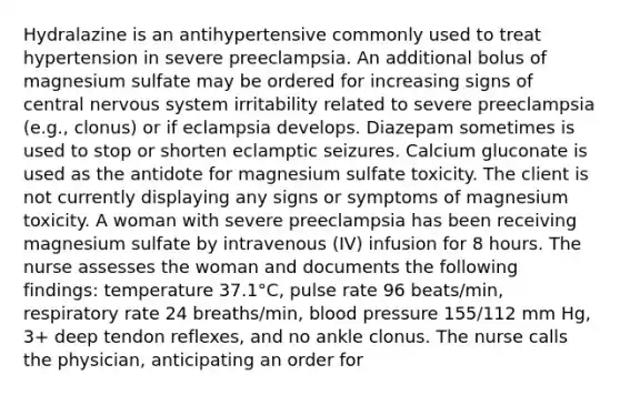 Hydralazine is an antihypertensive commonly used to treat hypertension in severe preeclampsia. An additional bolus of magnesium sulfate may be ordered for increasing signs of central nervous system irritability related to severe preeclampsia (e.g., clonus) or if eclampsia develops. Diazepam sometimes is used to stop or shorten eclamptic seizures. Calcium gluconate is used as the antidote for magnesium sulfate toxicity. The client is not currently displaying any signs or symptoms of magnesium toxicity. A woman with severe preeclampsia has been receiving magnesium sulfate by intravenous (IV) infusion for 8 hours. The nurse assesses the woman and documents the following findings: temperature 37.1°C, pulse rate 96 beats/min, respiratory rate 24 breaths/min, blood pressure 155/112 mm Hg, 3+ deep tendon reflexes, and no ankle clonus. The nurse calls the physician, anticipating an order for