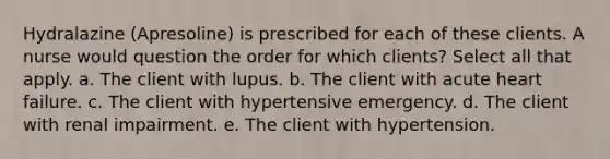 Hydralazine (Apresoline) is prescribed for each of these clients. A nurse would question the order for which clients? Select all that apply. a. The client with lupus. b. The client with acute heart failure. c. The client with hypertensive emergency. d. The client with renal impairment. e. The client with hypertension.