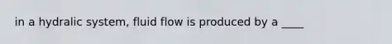 in a hydralic system, fluid flow is produced by a ____