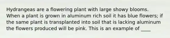 Hydrangeas are a flowering plant with large showy blooms. When a plant is grown in aluminum rich soil it has blue flowers; if the same plant is transplanted into soil that is lacking aluminum the flowers produced will be pink. This is an example of ____