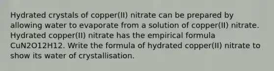 Hydrated crystals of copper(II) nitrate can be prepared by allowing water to evaporate from a solution of copper(II) nitrate. Hydrated copper(II) nitrate has the empirical formula CuN2O12H12. Write the formula of hydrated copper(II) nitrate to show its water of crystallisation.