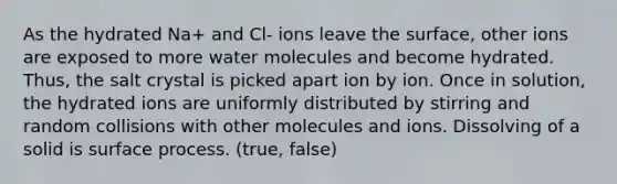 As the hydrated Na+ and Cl- ions leave the surface, other ions are exposed to more water molecules and become hydrated. Thus, the salt crystal is picked apart ion by ion. Once in solution, the hydrated ions are uniformly distributed by stirring and random collisions with other molecules and ions. Dissolving of a solid is surface process. (true, false)